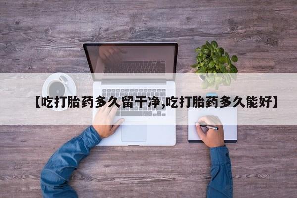 打胎药私人店付一半发货【吃打胎药多久留干净,吃打胎药多久能好】