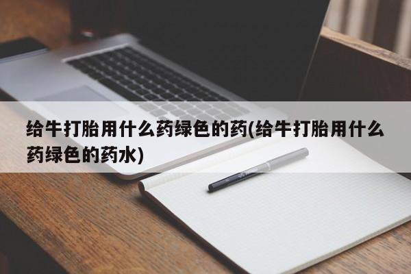 打胎药私人店付一半发货给牛打胎用什么药绿色的药(给牛打胎用什么药绿色的药水)