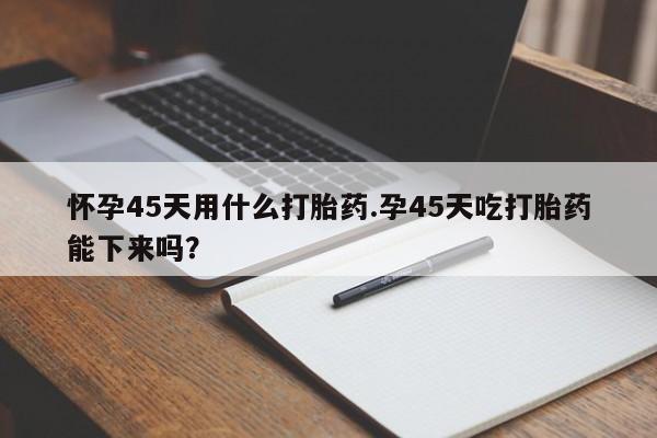 打胎药私人店付一半发货怀孕45天用什么打胎药.孕45天吃打胎药能下来吗?