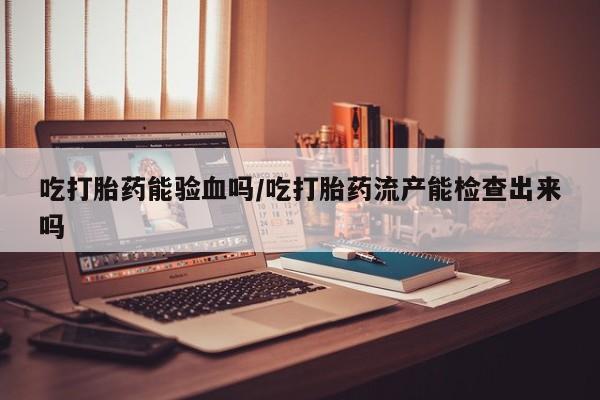 打胎药私人店付一半发货吃打胎药能验血吗/吃打胎药流产能检查出来吗